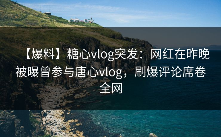 【爆料】糖心vlog突发：网红在昨晚被曝曾参与唐心vlog，刷爆评论席卷全网
