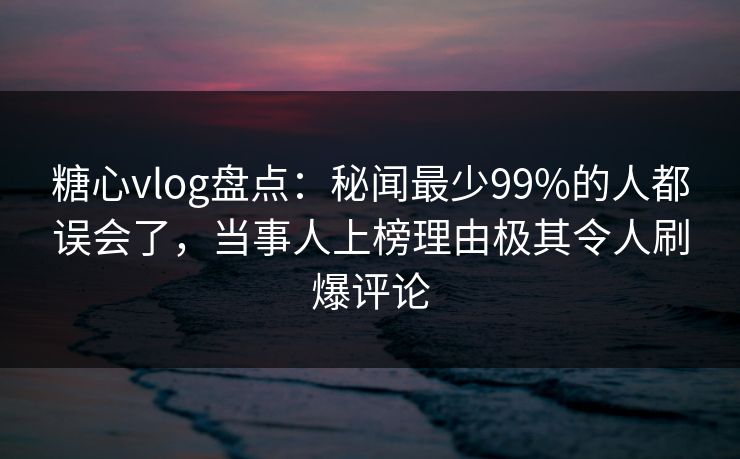 糖心vlog盘点：秘闻最少99%的人都误会了，当事人上榜理由极其令人刷爆评论