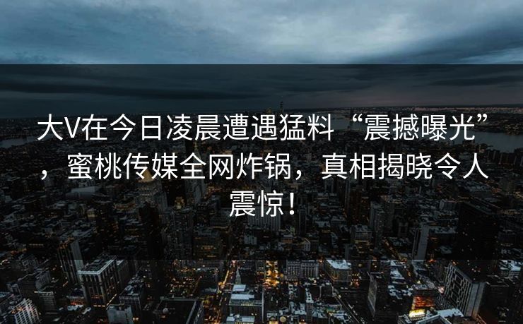 大V在今日凌晨遭遇猛料“震撼曝光”，蜜桃传媒全网炸锅，真相揭晓令人震惊！