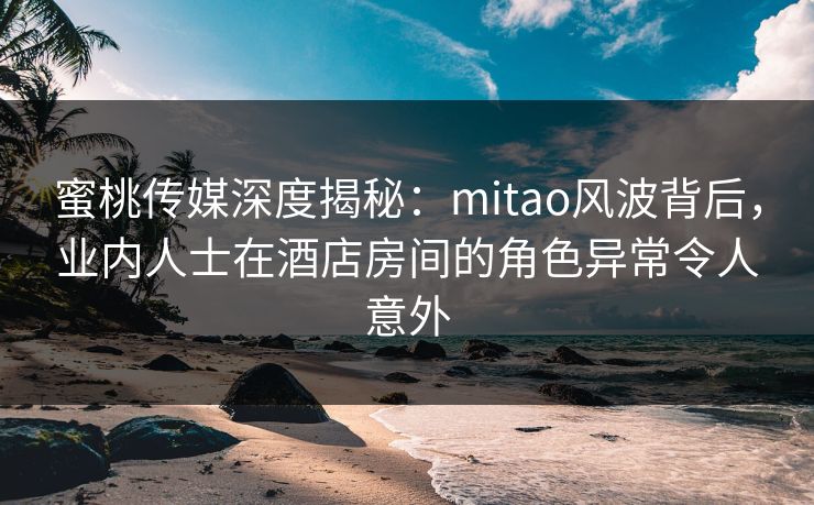 蜜桃传媒深度揭秘：mitao风波背后，业内人士在酒店房间的角色异常令人意外
