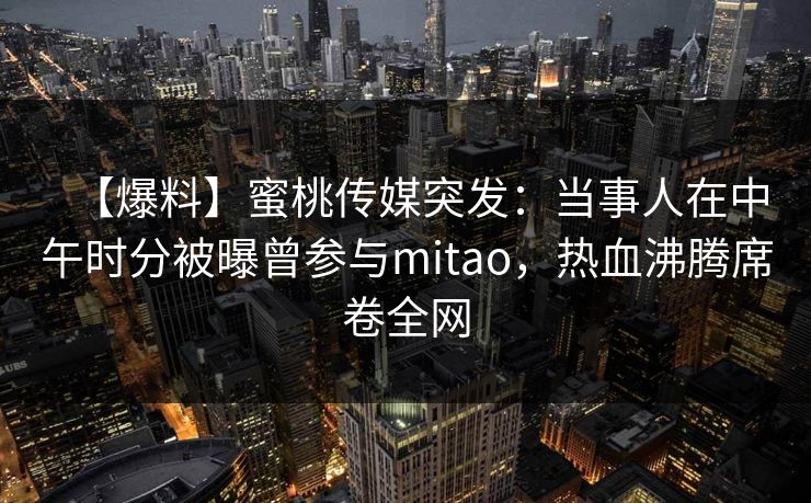 【爆料】蜜桃传媒突发：当事人在中午时分被曝曾参与mitao，热血沸腾席卷全网