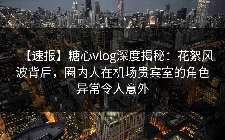 【速报】糖心vlog深度揭秘：花絮风波背后，圈内人在机场贵宾室的角色异常令人意外