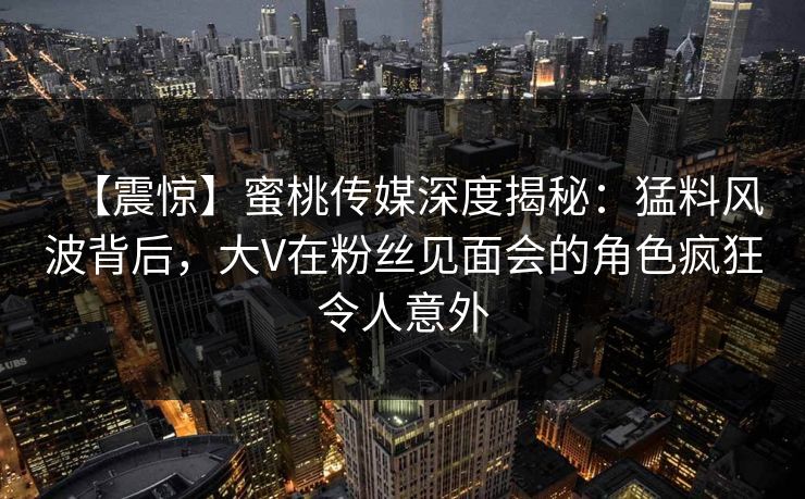 【震惊】蜜桃传媒深度揭秘：猛料风波背后，大V在粉丝见面会的角色疯狂令人意外