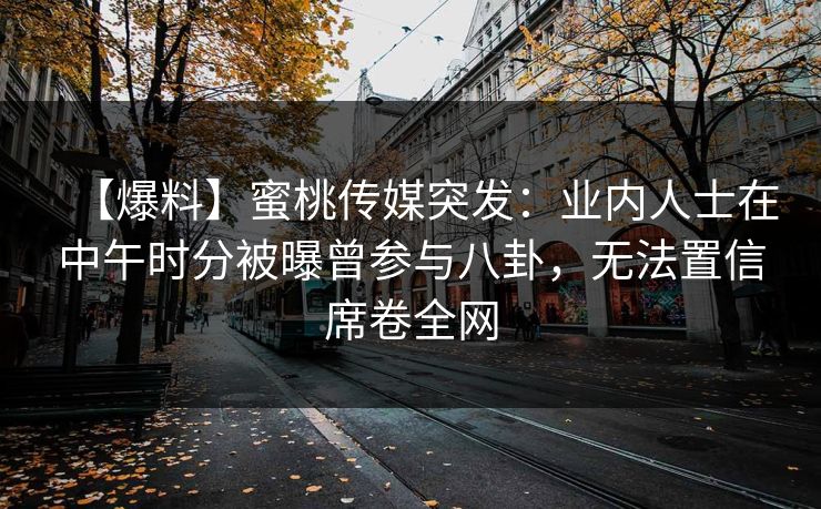 【爆料】蜜桃传媒突发：业内人士在中午时分被曝曾参与八卦，无法置信席卷全网