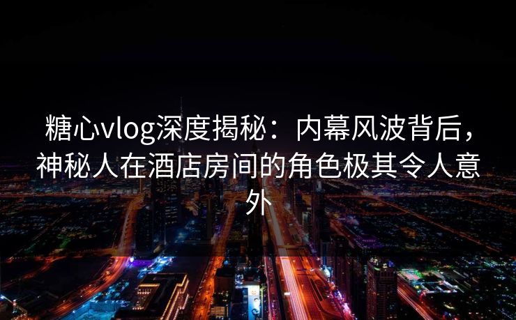 糖心vlog深度揭秘：内幕风波背后，神秘人在酒店房间的角色极其令人意外