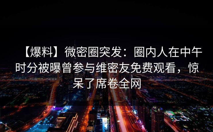 【爆料】微密圈突发：圈内人在中午时分被曝曾参与维密友免费观看，惊呆了席卷全网