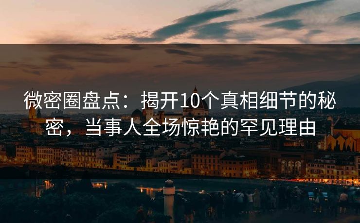 微密圈盘点：揭开10个真相细节的秘密，当事人全场惊艳的罕见理由