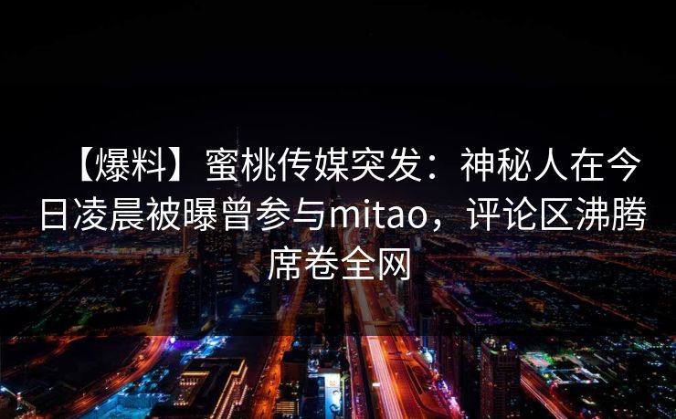 【爆料】蜜桃传媒突发：神秘人在今日凌晨被曝曾参与mitao，评论区沸腾席卷全网