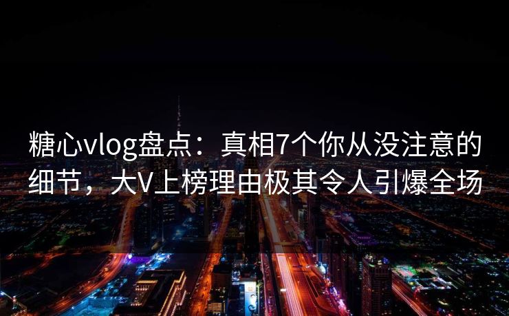 糖心vlog盘点：真相7个你从没注意的细节，大V上榜理由极其令人引爆全场