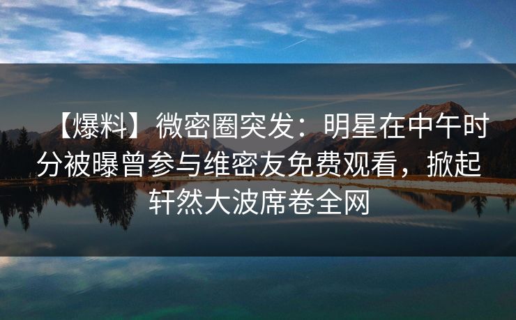 【爆料】微密圈突发:明星在中午时分被曝曾参与维密友免费观看,掀起轩然大波席卷全网 【爆料】微密圈突发:明星在中午时分被曝曾参与维密友免费观看,掀起轩然大波席卷全网