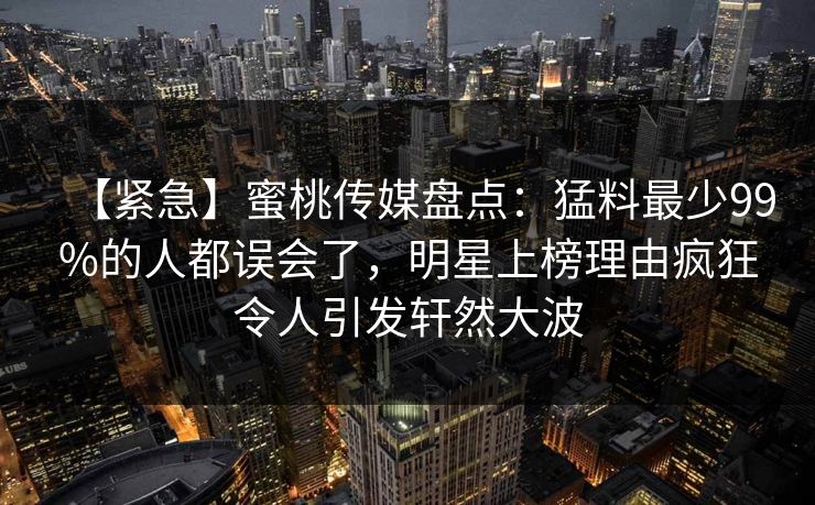 【紧急】蜜桃传媒盘点：猛料最少99%的人都误会了，明星上榜理由疯狂令人引发轩然大波