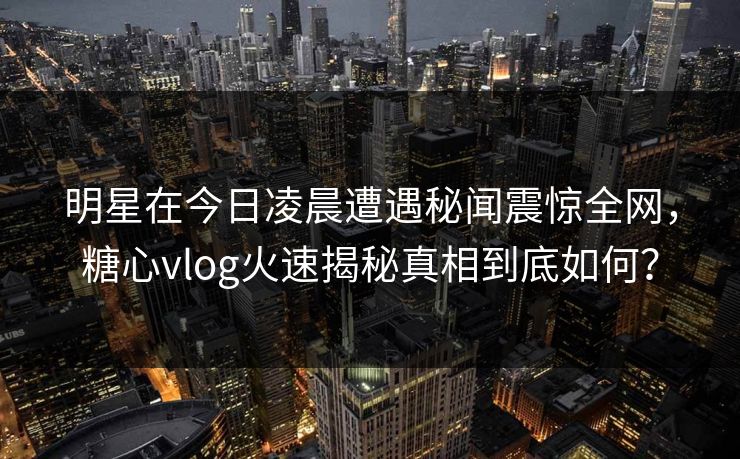 明星在今日凌晨遭遇秘闻震惊全网，糖心vlog火速揭秘真相到底如何？
