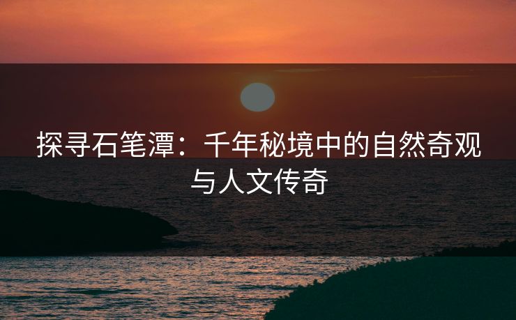 探寻石笔潭：千年秘境中的自然奇观与人文传奇
