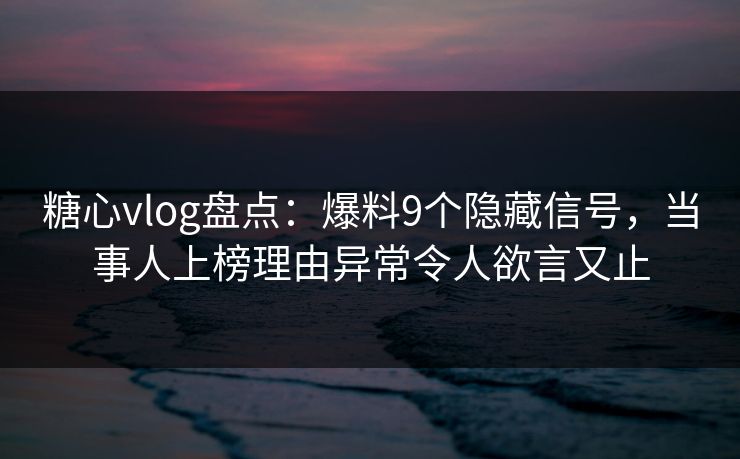 糖心vlog盘点：爆料9个隐藏信号，当事人上榜理由异常令人欲言又止