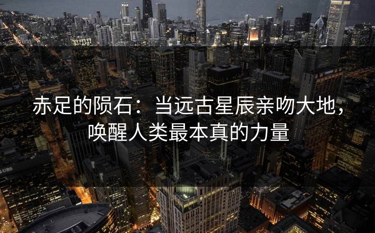 赤足的陨石：当远古星辰亲吻大地，唤醒人类最本真的力量