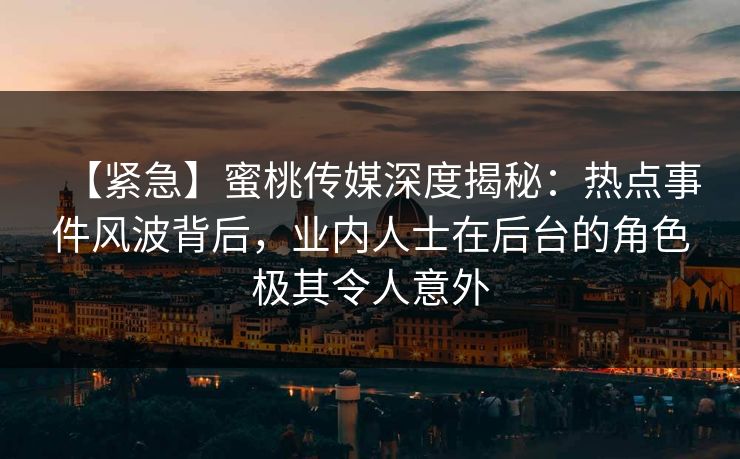 【紧急】蜜桃传媒深度揭秘：热点事件风波背后，业内人士在后台的角色极其令人意外
