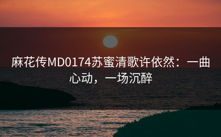 麻花传MD0174苏蜜清歌许依然：一曲心动，一场沉醉