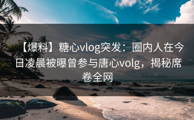 【爆料】糖心vlog突发：圈内人在今日凌晨被曝曾参与唐心volg，揭秘席卷全网