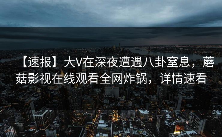 【速报】大V在深夜遭遇八卦窒息，蘑菇影视在线观看全网炸锅，详情速看