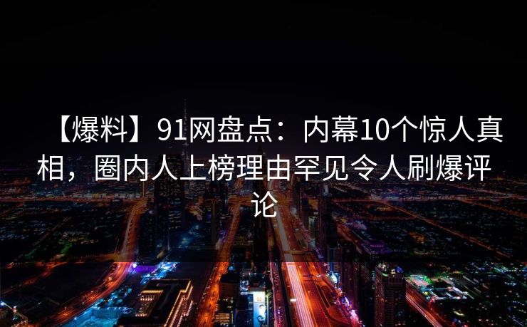 【爆料】91网盘点：内幕10个惊人真相，圈内人上榜理由罕见令人刷爆评论