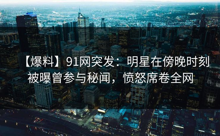 【爆料】91网突发：明星在傍晚时刻被曝曾参与秘闻，愤怒席卷全网