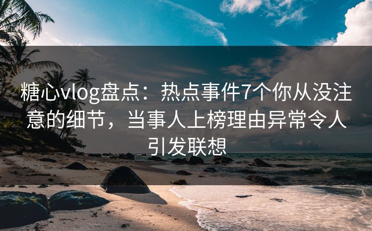 糖心vlog盘点：热点事件7个你从没注意的细节，当事人上榜理由异常令人引发联想
