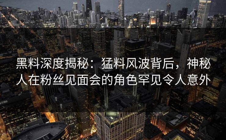 黑料深度揭秘：猛料风波背后，神秘人在粉丝见面会的角色罕见令人意外