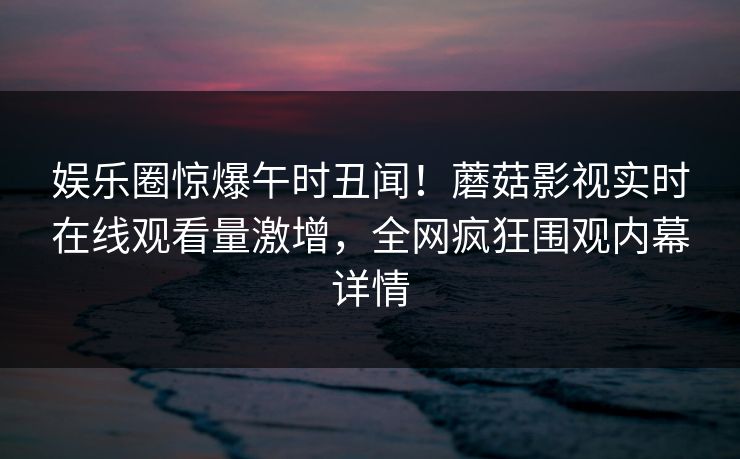 娱乐圈惊爆午时丑闻！蘑菇影视实时在线观看量激增，全网疯狂围观内幕详情