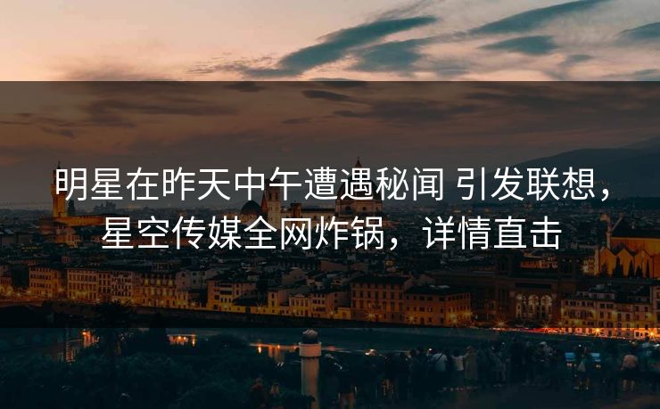 明星在昨天中午遭遇秘闻 引发联想,星空传媒全网炸锅,详情直击 明星在昨天中午遭遇秘闻 引发联想,星空传媒全网炸锅,详情直击