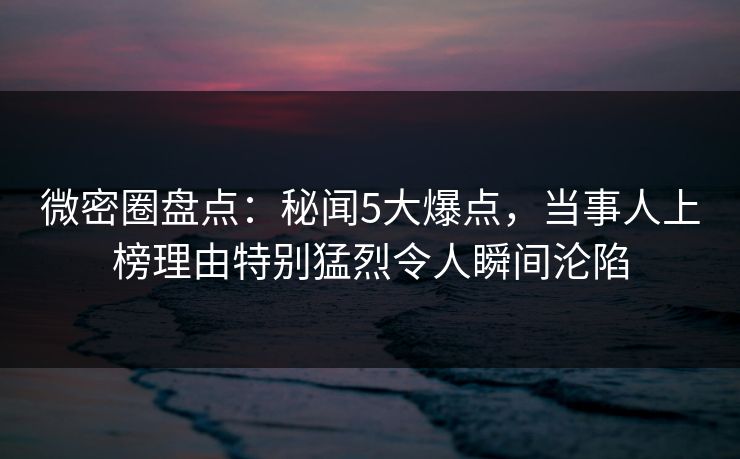 微密圈盘点：秘闻5大爆点，当事人上榜理由特别猛烈令人瞬间沦陷