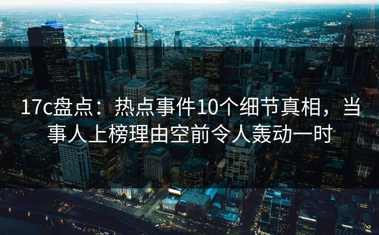 17c盘点：热点事件10个细节真相，当事人上榜理由空前令人轰动一时