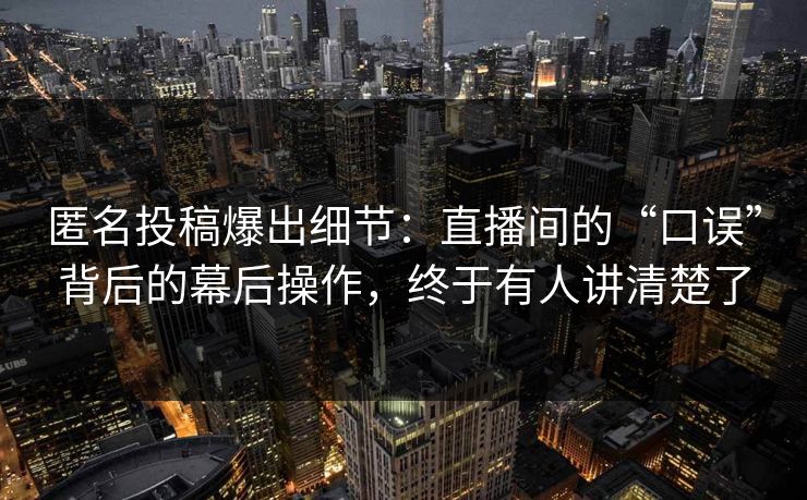 匿名投稿爆出细节：直播间的“口误”背后的幕后操作，终于有人讲清楚了