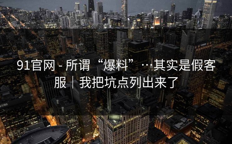 91官网 - 所谓“爆料”…其实是假客服｜我把坑点列出来了