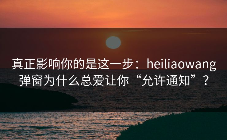 真正影响你的是这一步：heiliaowang弹窗为什么总爱让你“允许通知”？