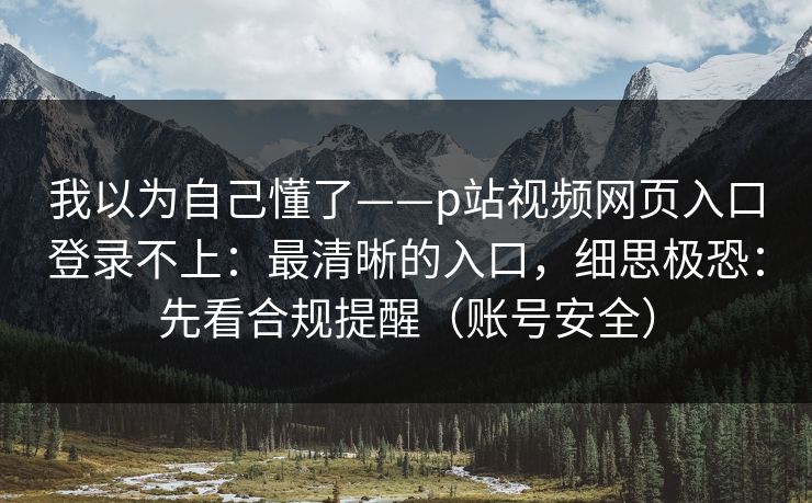 我以为自己懂了——p站视频网页入口登录不上：最清晰的入口，细思极恐：先看合规提醒（账号安全）